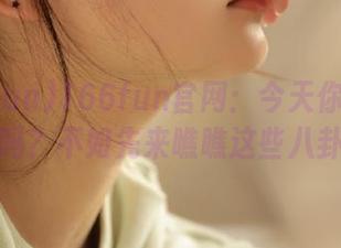166fun官网：今天你也想吃瓜吗？不如先来瞧瞧这些八卦！