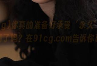 你真的准备好承受‘永久’的好友申请了吗？在91cg.com告诉你真相！