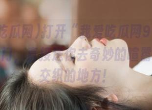 打开“我爱吃瓜网91cg”的传送门，直接送你去奇妙的喧嚣与秘密交织的地方！